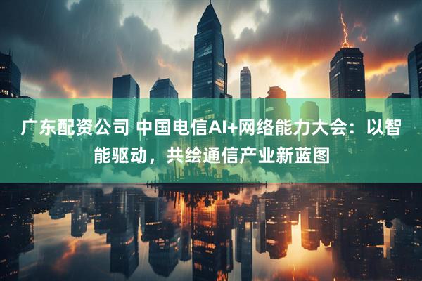 广东配资公司 中国电信AI+网络能力大会：以智能驱动，共绘通信产业新蓝图