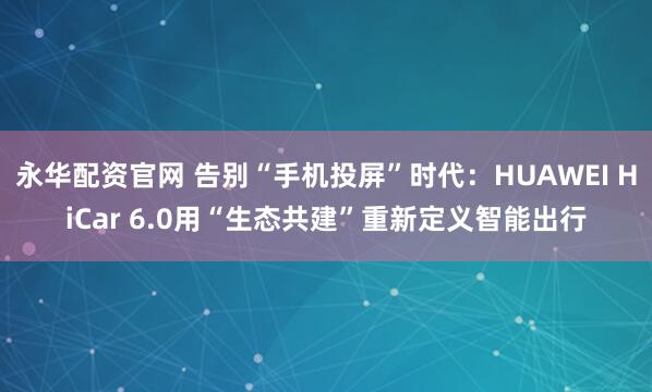 永华配资官网 告别“手机投屏”时代：HUAWEI HiCar 6.0用“生态共建”重新定义智能出行