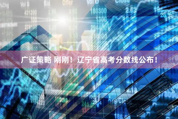 广证策略 刚刚！辽宁省高考分数线公布！