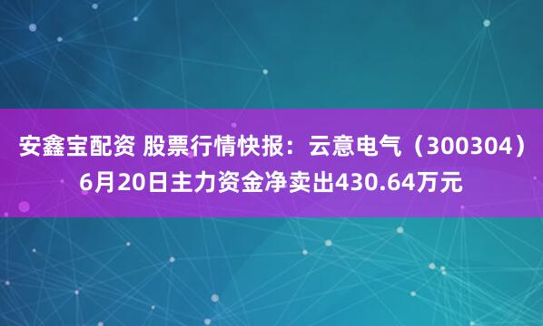 安鑫宝配资 股票行情快报：云意电气（300304）6月20日主力资金净卖出430.64万元
