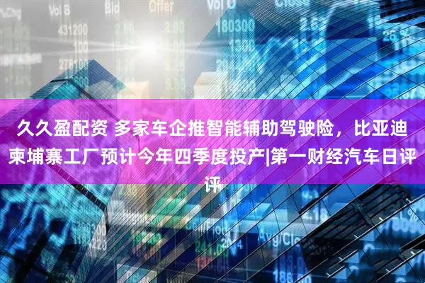 久久盈配资 多家车企推智能辅助驾驶险，比亚迪柬埔寨工厂预计今年四季度投产|第一财经汽车日评