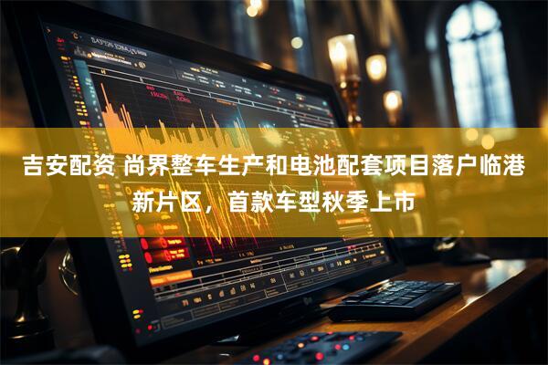 吉安配资 尚界整车生产和电池配套项目落户临港新片区，首款车型秋季上市