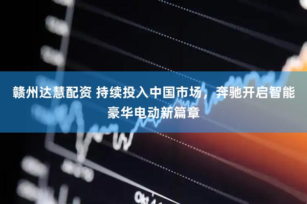 赣州达慧配资 持续投入中国市场，奔驰开启智能豪华电动新篇章