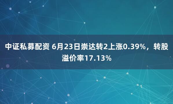 中证私募配资 6月23日崇达转2上涨0.39%，转股溢价率17.13%