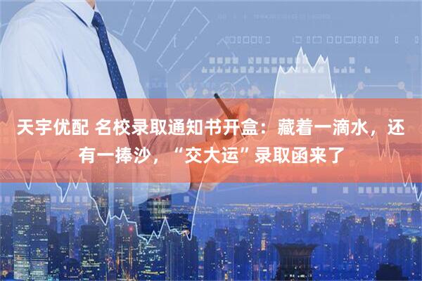 天宇优配 名校录取通知书开盒：藏着一滴水，还有一捧沙，“交大运”录取函来了