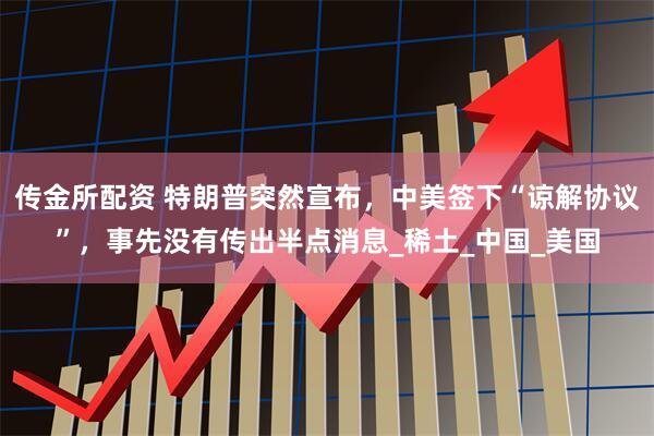 传金所配资 特朗普突然宣布，中美签下“谅解协议”，事先没有传出半点消息_稀土_中国_美国