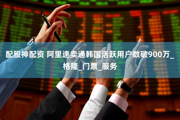 配股神配资 阿里速卖通韩国活跃用户数破900万_格隆_门票_服务