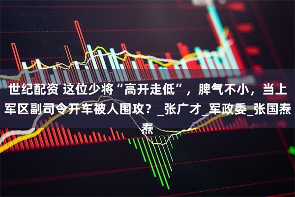 世纪配资 这位少将“高开走低”，脾气不小，当上军区副司令开车被人围攻？_张广才_军政委_张国焘