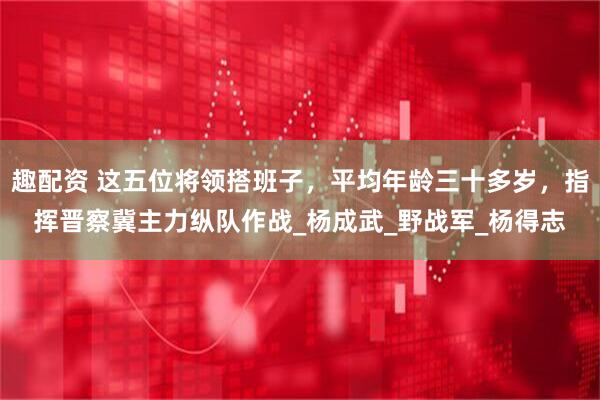 趣配资 这五位将领搭班子，平均年龄三十多岁，指挥晋察冀主力纵队作战_杨成武_野战军_杨得志