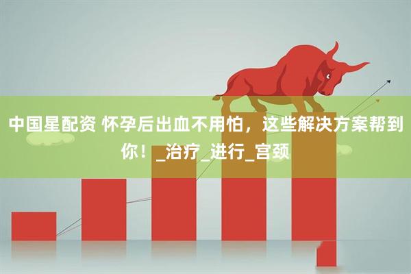 中国星配资 怀孕后出血不用怕，这些解决方案帮到你！_治疗_进行_宫颈