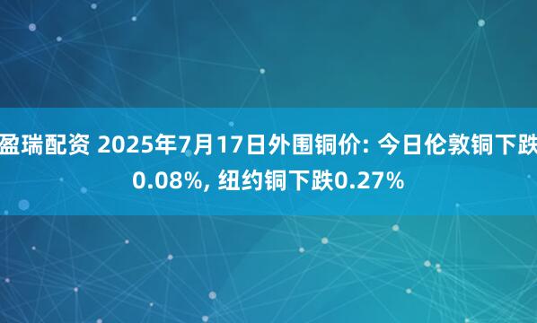 盈瑞配资 2025年7月17日外围铜价: 今日伦敦铜下跌0.08%, 纽约铜下跌0.27%