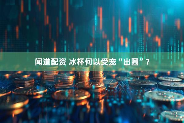 闻道配资 冰杯何以受宠“出圈”？
