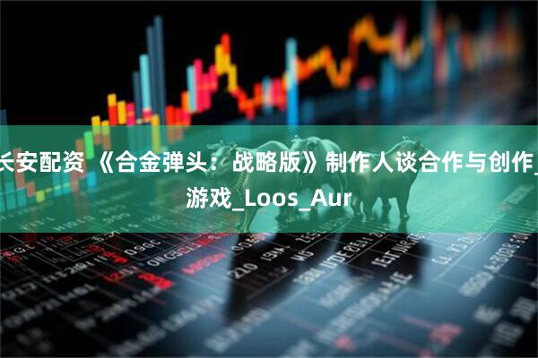 长安配资 《合金弹头：战略版》制作人谈合作与创作_游戏_Loos_Aur