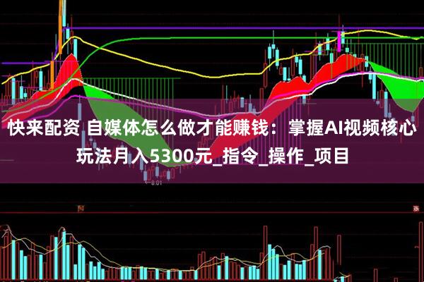 快来配资 自媒体怎么做才能赚钱：掌握AI视频核心玩法月入5300元_指令_操作_项目