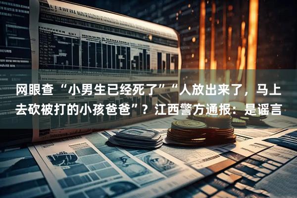 网眼查 “小男生已经死了”“人放出来了，马上去砍被打的小孩爸爸”？江西警方通报：是谣言