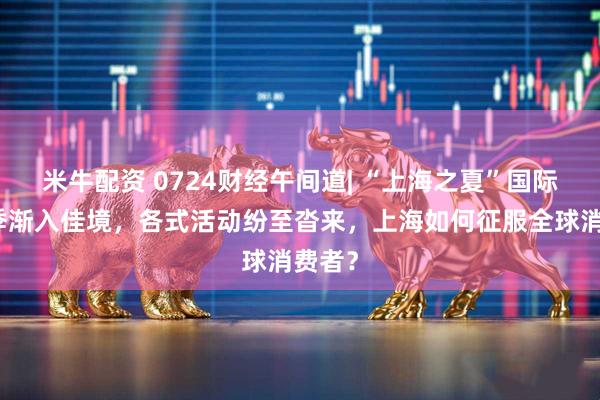 米牛配资 0724财经午间道| “上海之夏”国际消费季渐入佳境，各式活动纷至沓来，上海如何征服全球消费者？