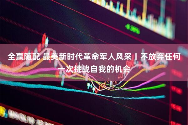 全赢随配 最美新时代革命军人风采丨不放弃任何一次挑战自我的机会
