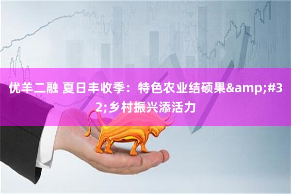 优羊二融 夏日丰收季：特色农业结硕果&#32;乡村振兴添活力
