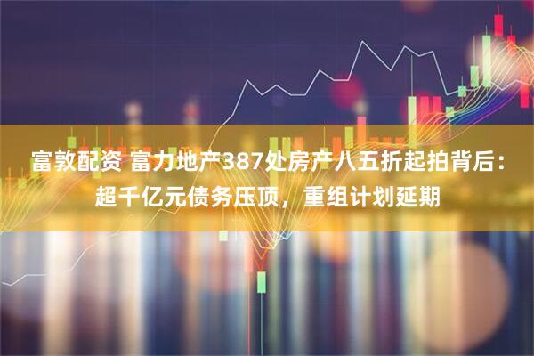 富敦配资 富力地产387处房产八五折起拍背后：超千亿元债务压顶，重组计划延期