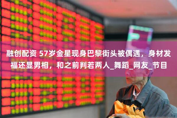 融创配资 57岁金星现身巴黎街头被偶遇，身材发福还显男相，和之前判若两人_舞蹈_网友_节目