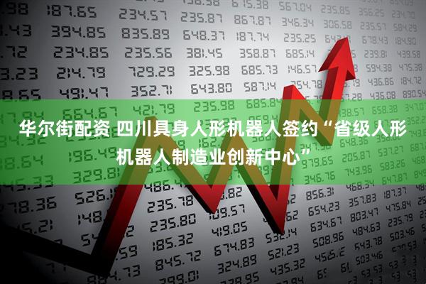 华尔街配资 四川具身人形机器人签约“省级人形机器人制造业创新中心”