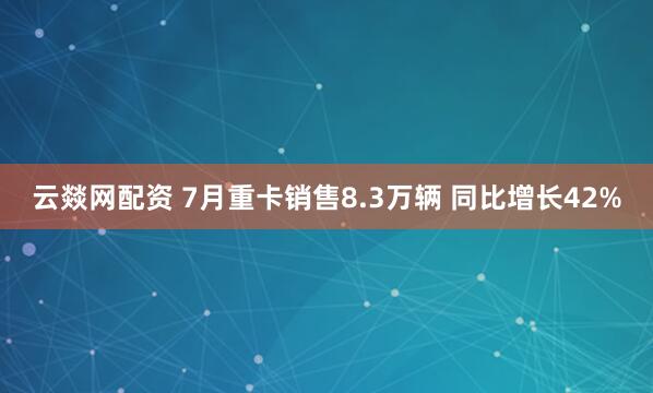 云燚网配资 7月重卡销售8.3万辆 同比增长42%