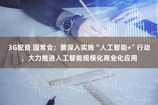 3G配资 国常会：要深入实施“人工智能+”行动，大力推进人工智能规模化商业化应用