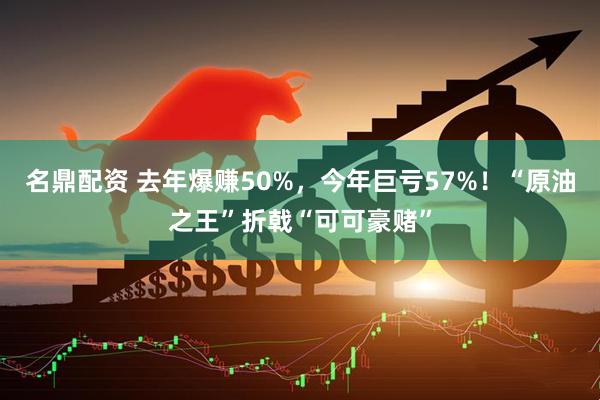 名鼎配资 去年爆赚50%，今年巨亏57%！“原油之王”折戟“可可豪赌”