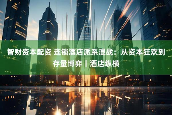 智财资本配资 连锁酒店派系混战：从资本狂欢到存量博弈｜酒店纵横