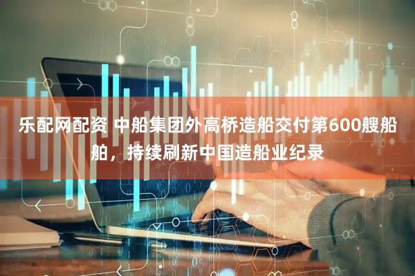 乐配网配资 中船集团外高桥造船交付第600艘船舶，持续刷新中国造船业纪录