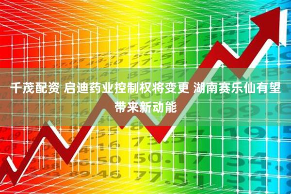 千茂配资 启迪药业控制权将变更 湖南赛乐仙有望带来新动能