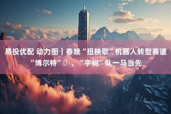 易投优配 动力图｜春晚“扭秧歌”机器人转型赛道“博尔特”​，“宇树”队一马当先