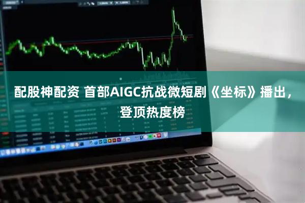 配股神配资 首部AIGC抗战微短剧《坐标》播出，登顶热度榜