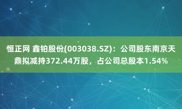 恒正网 鑫铂股份(003038.SZ)：公司股东南京天鼎拟减持372.44万股，占公司总股本1.54%