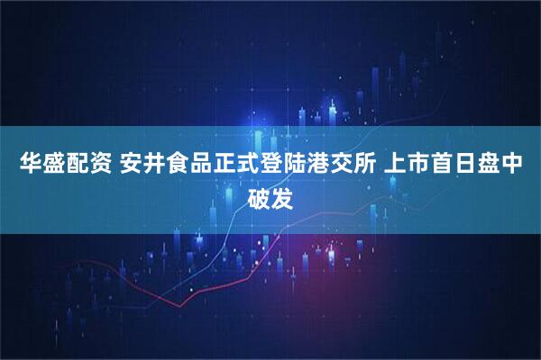 华盛配资 安井食品正式登陆港交所 上市首日盘中破发