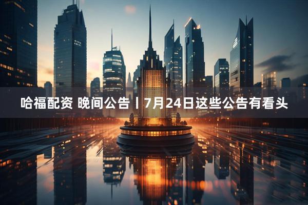 哈福配资 晚间公告丨7月24日这些公告有看头