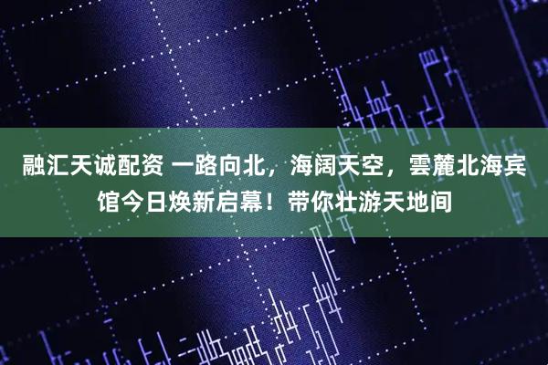 融汇天诚配资 一路向北，海阔天空，雲麓北海宾馆今日焕新启幕！带你壮游天地间