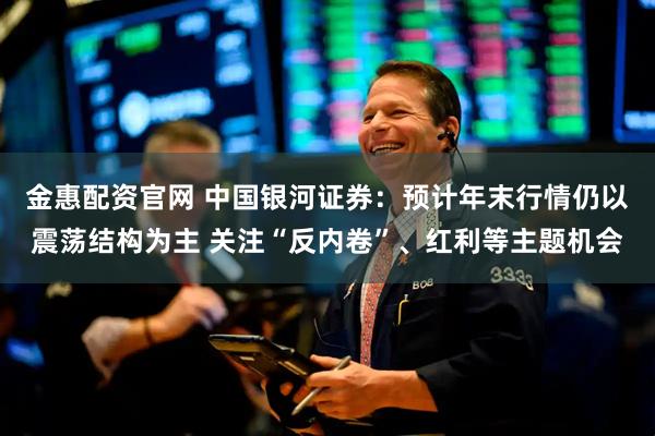金惠配资官网 中国银河证券：预计年末行情仍以震荡结构为主 关注“反内卷”、红利等主题机会