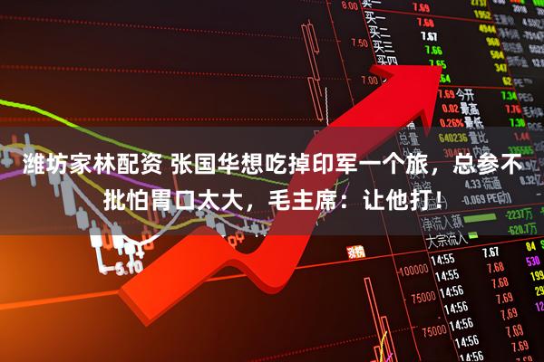 潍坊家林配资 张国华想吃掉印军一个旅，总参不批怕胃口太大，毛主席：让他打！