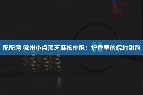 配配网 徽州小点黑芝麻核桃酥：炉香里的皖地甜韵