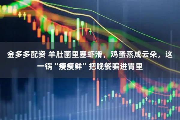 金多多配资 羊肚菌里塞虾滑，鸡蛋蒸成云朵，这一锅“瘦瘦鲜”把晚餐骗进胃里