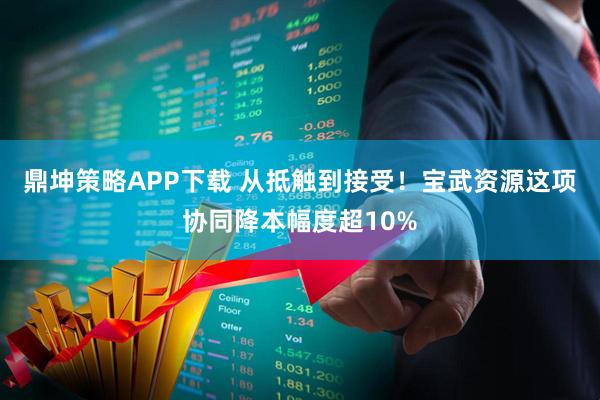 鼎坤策略APP下载 从抵触到接受！宝武资源这项协同降本幅度超10%