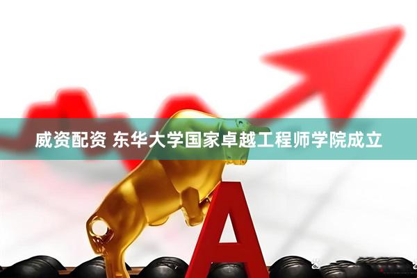 威资配资 东华大学国家卓越工程师学院成立