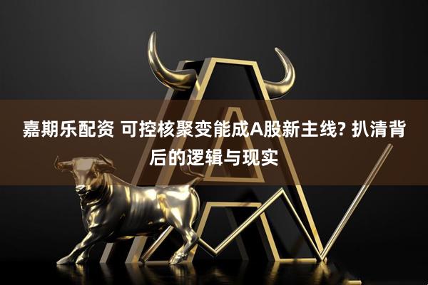 嘉期乐配资 可控核聚变能成A股新主线? 扒清背后的逻辑与现实