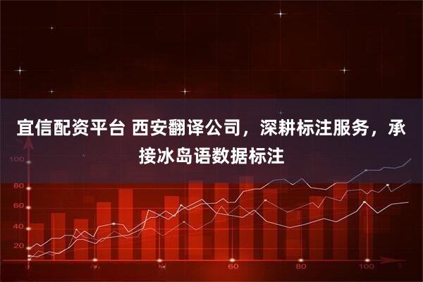 宜信配资平台 西安翻译公司，深耕标注服务，承接冰岛语数据标注