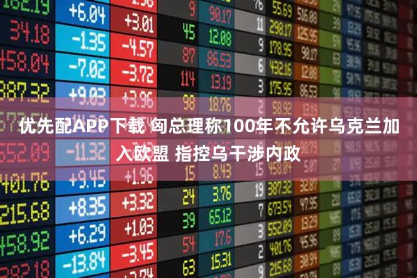 优先配APP下载 匈总理称100年不允许乌克兰加入欧盟 指控乌干涉内政